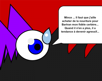 Mince ... Il faut que j'aille acheter de la nouriture pour Bartran mon fidèle cerbère... Quand il n'en a plus, il a tendance à devenir agressif...
